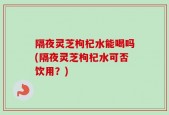 隔夜灵芝枸杞水能喝吗(隔夜灵芝枸杞水可否饮用？)