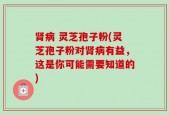 肾病 灵芝孢子粉(灵芝孢子粉对肾病有益，这是你可能需要知道的)