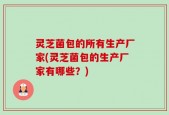 灵芝菌包的所有生产厂家(灵芝菌包的生产厂家有哪些？)