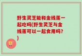野生灵芝能和金线莲一起吃吗(野生灵芝与金线莲可以一起食用吗？)