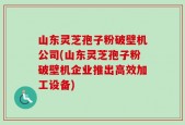 山东灵芝孢子粉破壁机公司(山东灵芝孢子粉破壁机企业推出高效加工设备)