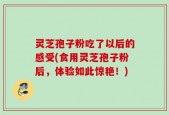 灵芝孢子粉吃了以后的感受(食用灵芝孢子粉后，体验如此惊艳！)