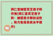同仁堂破壁灵芝孢子粉作用(同仁堂灵芝孢子粉：破壁孢子释放活性，助力免疫系统水平提升)