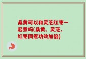 桑黄可以和灵芝红枣一起煮吗(桑黄、灵芝、红枣同煮功效加倍)
