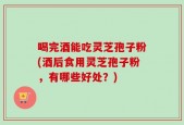 喝完酒能吃灵芝孢子粉(酒后食用灵芝孢子粉，有哪些好处？)