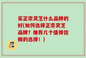 买正宗灵芝什么品牌的好(如何选择正宗灵芝品牌？推荐几个值得信赖的选择！)