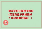 喝灵芝好还是孢子粉好(灵芝和孢子粉谁更好？比较得出的结论！)
