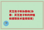 灵芝孢子粉孙泰和(孙泰：灵芝孢子粉的种植和提取技术值得探索)