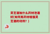 灵芝酒加什么药材泡酒好(如何用药材增强灵芝酒的功效？)