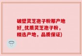 破壁灵芝孢子粉那产地好_优质灵芝孢子粉，精选产地，品质保证)