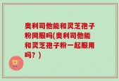 奥利司他能和灵芝孢子粉同服吗(奥利司他能和灵芝孢子粉一起服用吗？)