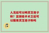 人流后可以喝灵芝孢子粉？宫颈癌手术之后可以服用灵芝孢子粉吗