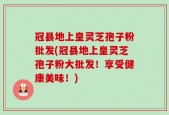 冠县地上皇灵芝孢子粉批发(冠县地上皇灵芝孢子粉大批发！享受健康美味！)