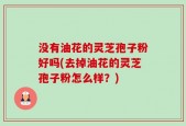 没有油花的灵芝孢子粉好吗(去掉油花的灵芝孢子粉怎么样？)