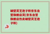 破壁灵芝孢子粉京东自营旗舰店灵(京东自营旗舰店热卖破壁灵芝孢子粉)