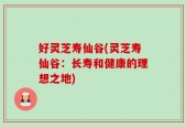 好灵芝寿仙谷(灵芝寿仙谷：长寿和健康的理想之地)