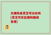 大姨妈来灵芝可以吃吗(灵芝可否在姨妈期间食用)