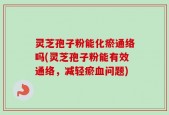 灵芝孢子粉能化瘀通络吗(灵芝孢子粉能有效通络，减轻瘀血问题)