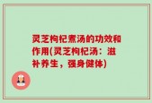灵芝枸杞煮汤的功效和作用(灵芝枸杞汤：滋补养生，强身健体)