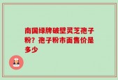 南国绿牌破壁灵芝孢子粉？孢子粉市面售价是多少