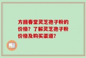 方回春堂灵芝孢子粉的价格？了解灵芝孢子粉价格及购买渠道？