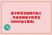 孢子粉灵芝贴牌代加工_专业定制孢子粉灵芝OEM代加工服务)