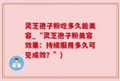 灵芝孢子粉吃多久能美容_“灵芝孢子粉美容效果：持续服用多久可见成效？”)