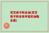 灵芝孢子粉含油(灵芝孢子粉含有丰富的油脂含量)