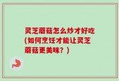 灵芝蘑菇怎么炒才好吃(如何烹饪才能让灵芝蘑菇更美味？)