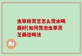 虫草和灵芝怎么煲水喝最好(如何煲泡虫草灵芝最佳喝法