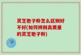 灵芝狍子粉怎么区别好不好(如何辨别高质量的灵芝狍子粉)