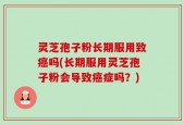 灵芝孢子粉长期服用致癌吗(长期服用灵芝孢子粉会导致癌症吗？)