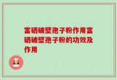 富硒破壁孢子粉作用富硒破壁孢子粉的功效及作用