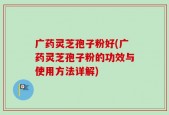 广药灵芝孢子粉好(广药灵芝孢子粉的功效与使用方法详解)