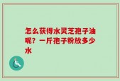 怎么获得水灵芝孢子油呢？一斤孢子粉放多少水