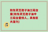 敖东灵芝孢子油三萜含量(敖东灵芝孢子油中三萜含量惊人，具有巨大潜力)