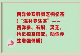 西洋参石斛灵芝枸杞茶(“滋补养生茶”——西洋参、石斛、灵芝、枸杞相互搭配，助你养生增强体质)