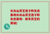 长白山灵芝孢子粉生态基地长白山灵芝孢子粉生态基地：探寻灵芝的奥秘)