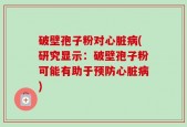 破壁孢子粉对心脏病(研究显示：破壁孢子粉可能有助于预防心脏病)