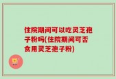 住院期间可以吃灵芝孢子粉吗(住院期间可否食用灵芝孢子粉)