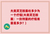 大奥灵芝胶囊吃多少为一个疗程(大奥灵芝胶囊：一份剂量的疗程用量是多少？)