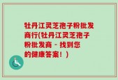 牡丹江灵芝孢子粉批发商行(牡丹江灵芝孢子粉批发商 - 找到您的健康答案！)