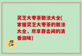 灵芝大枣茶做法大全(掌握灵芝大枣茶的做法大全，尽享唇齿间的清香滋味)