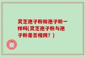 灵芝孢子粉和孢子粉一样吗(灵芝孢子粉与孢子粉是否相同？)