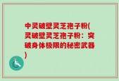 中灵破壁灵芝孢子粉(灵破壁灵芝孢子粉：突破身体极限的秘密武器)