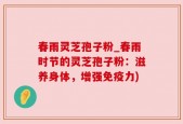 春雨灵芝孢子粉_春雨时节的灵芝孢子粉：滋养身体，增强免疫力)