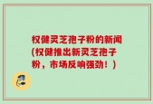 权健灵芝孢子粉的新闻(权健推出新灵芝孢子粉，市场反响强劲！)