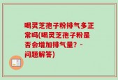 喝灵芝孢子粉排气多正常吗(喝灵芝孢子粉是否会增加排气量？- 问题解答)