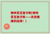 柳州灵芝孢子粉(柳州灵芝孢子粉——天然健康的选择！)