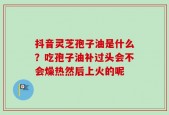 抖音灵芝孢子油是什么？吃孢子油补过头会不会燥热然后上火的呢